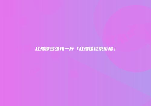 红瑞徕多少钱一斤「红瑞徕红茶价格」