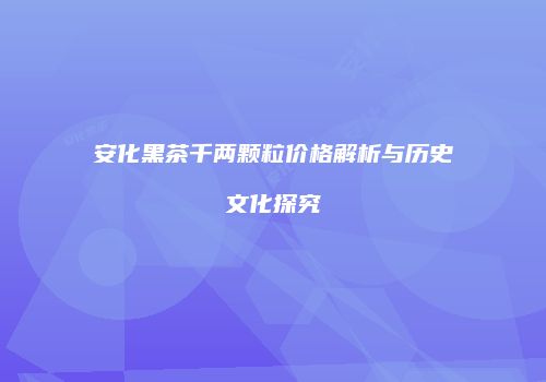 安化黑茶千两颗粒价格解析与历史文化探究