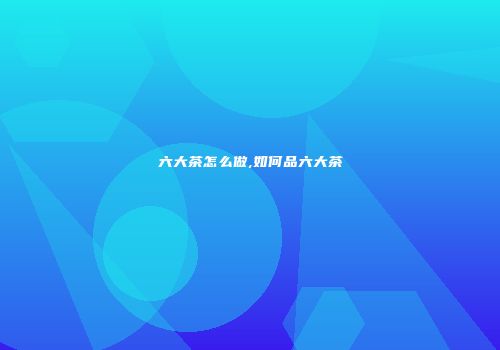 六大茶怎么做,如何品六大茶
