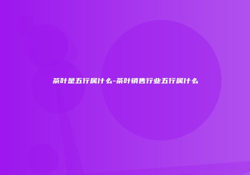 茶叶是五行属什么-茶叶销售行业五行属什么