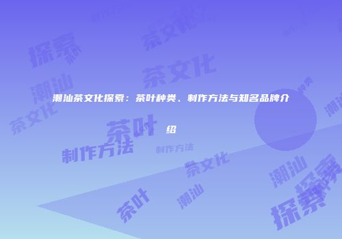 潮汕茶文化探索：茶叶种类、制作方法与知名品牌介绍