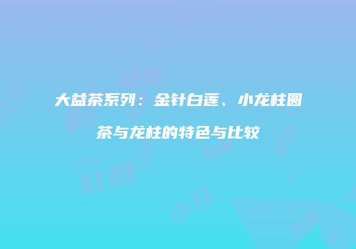 大益茶系列：金针白莲、小龙柱圆茶与龙柱的特色与比较
