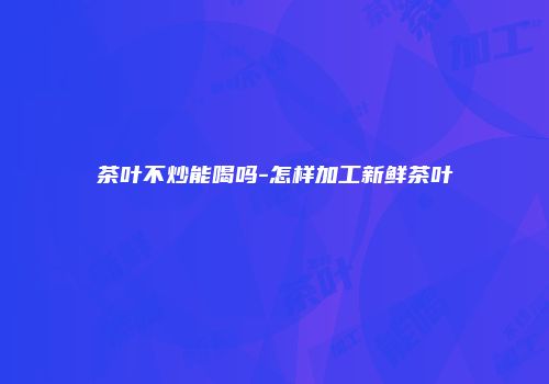 茶叶不炒能喝吗-怎样加工新鲜茶叶