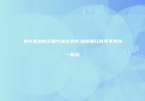 茶叶混泡的正确方法与功效,绿茶和红茶可不可以一起泡