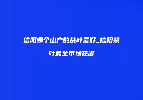 信阳哪个山产的茶叶最好_信阳茶叶最全市场在哪