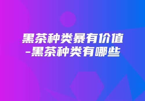 黑茶种类暴有价值-黑茶种类有哪些
