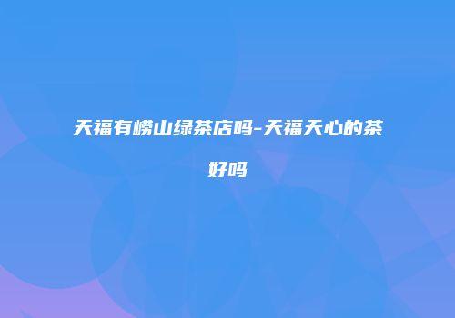 天福有崂山绿茶店吗-天福天心的茶好吗