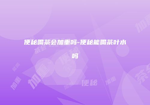 便秘喝茶会加重吗-便秘能喝茶叶水吗