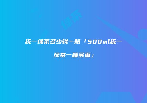 统一绿茶多少钱一瓶「500ml统一绿茶一箱多重」