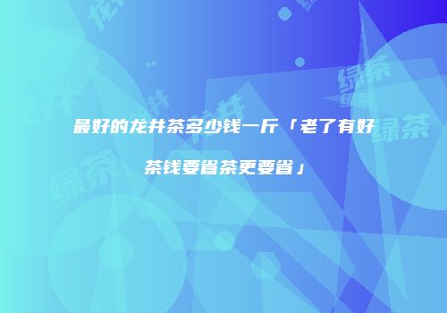 最好的龙井茶多少钱一斤「老了有好茶钱要省茶更要省」