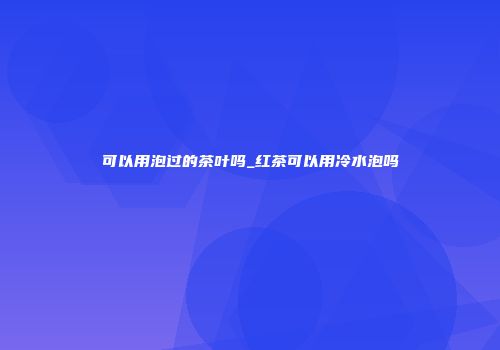 可以用泡过的茶叶吗_红茶可以用冷水泡吗