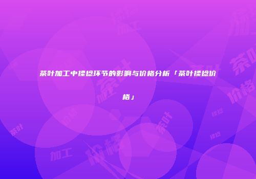 茶叶加工中揉捻环节的影响与价格分析「茶叶揉捻价格」