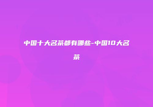 中国十大名茶都有哪些-中国10大名茶