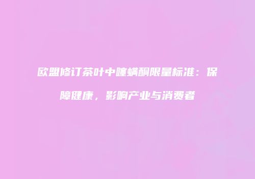 欧盟修订茶叶中噻螨酮限量标准：保障健康，影响产业与消费者