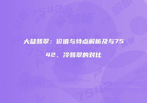 大益翡翠：价值与特点解析及与7542、冷翡翠的对比