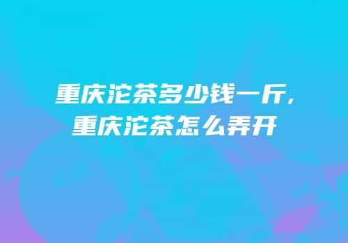 重庆沱茶多少钱一斤,重庆沱茶怎么弄开