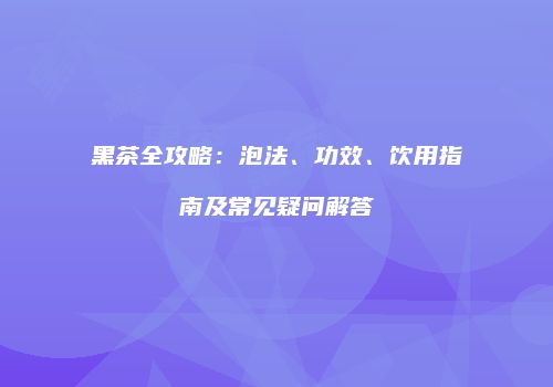 黑茶全攻略：泡法、功效、饮用指南及常见疑问解答