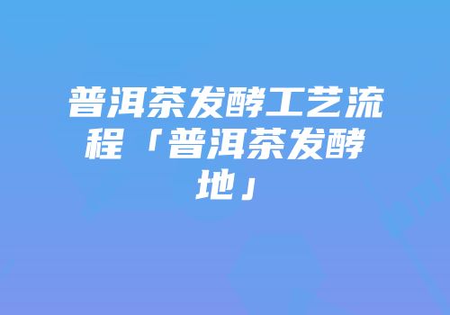 普洱茶发酵工艺流程「普洱茶发酵地」