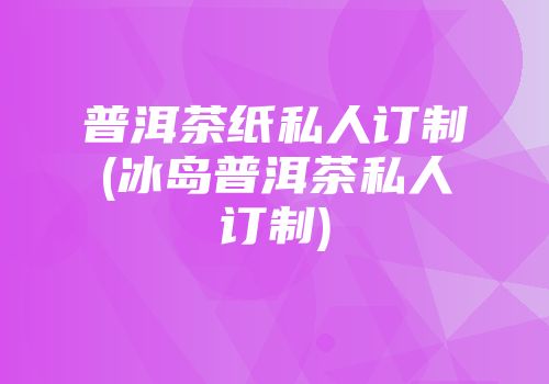 普洱茶纸私人订制(冰岛普洱茶私人订制)