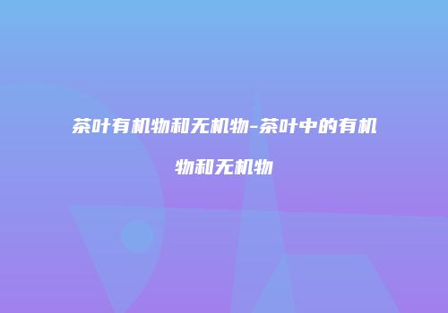 茶叶有机物和无机物-茶叶中的有机物和无机物