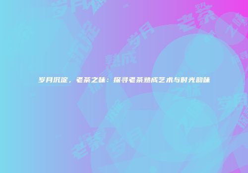 岁月沉淀，老茶之味：探寻老茶熟成艺术与时光韵味