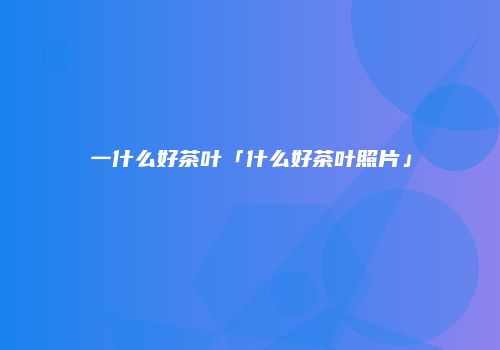 一什么好茶叶「什么好茶叶照片」