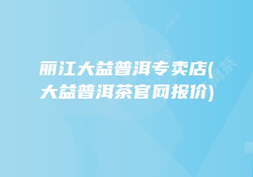 丽江大益普洱专卖店(大益普洱茶官网报价)