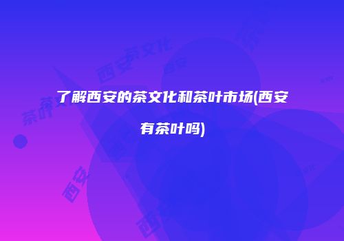 了解西安的茶文化和茶叶市场(西安有茶叶吗)