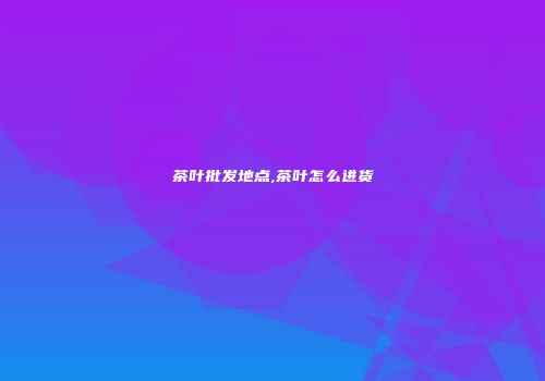 茶叶批发地点,茶叶怎么进货