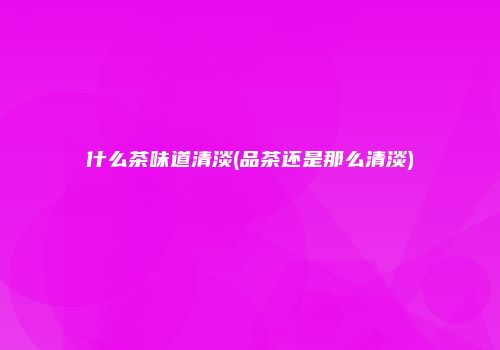 什么茶味道清淡(品茶还是那么清淡)