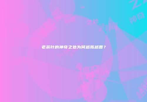 老茶叶的神奇之处为何越陈越香？