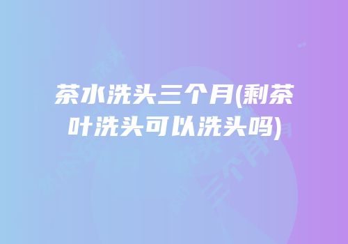 茶水洗头三个月(剩茶叶洗头可以洗头吗)