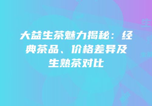 大益生茶魅力揭秘：经典茶品、价格差异及生熟茶对比