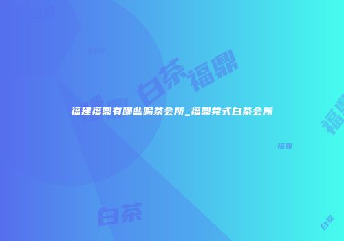 福建福鼎有哪些喝茶会所_福鼎莞式白茶会所