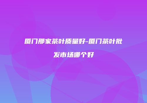 厦门那家茶叶质量好-厦门茶叶批发市场哪个好