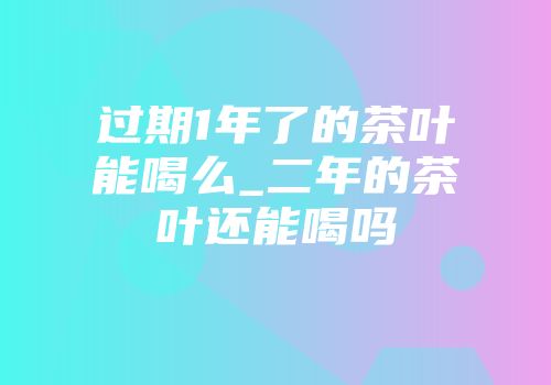 过期1年了的茶叶能喝么_二年的茶叶还能喝吗