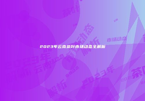 2023年云南茶叶市场动态全解析