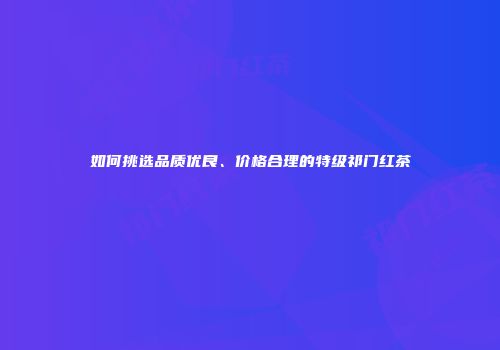 如何挑选品质优良、价格合理的特级祁门红茶