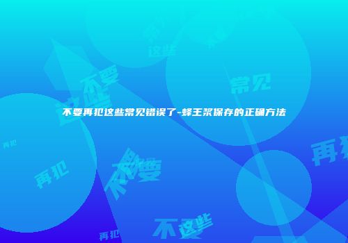 不要再犯这些常见错误了-蜂王浆保存的正确方法