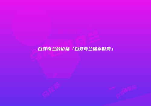白芽奇兰的价格「白芽奇兰保存时间」