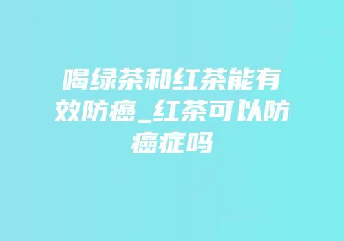 喝绿茶和红茶能有效防癌_红茶可以防癌症吗
