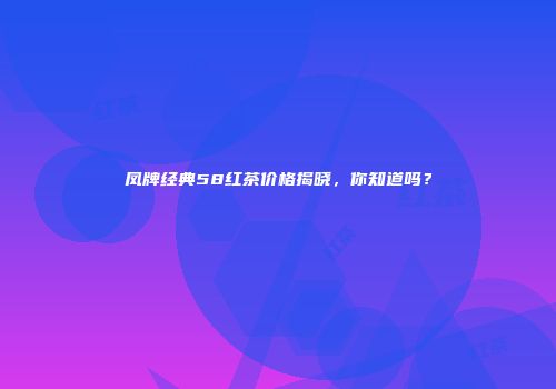 凤牌经典58红茶价格揭晓，你知道吗？