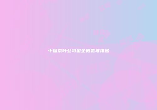 中国茶叶公司国企概览与排名