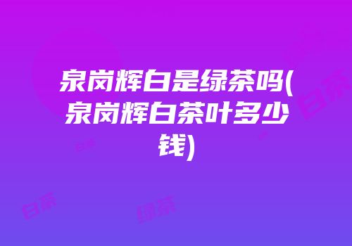 泉岗辉白是绿茶吗(泉岗辉白茶叶多少钱)