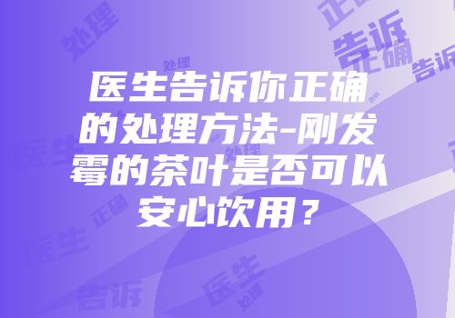 医生告诉你正确的处理方法-刚发霉的茶叶是否可以安心饮用？