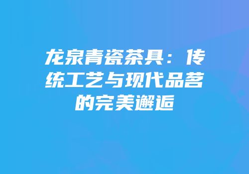 龙泉青瓷茶具：传统工艺与现代品茗的完美邂逅