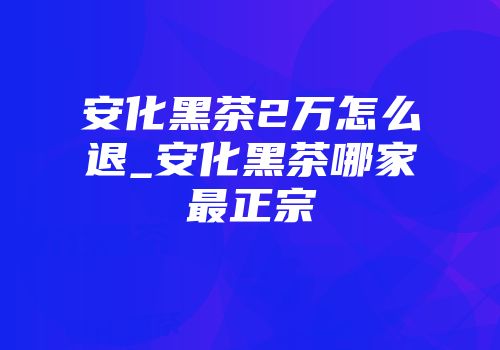 安化黑茶2万怎么退_安化黑茶哪家最正宗