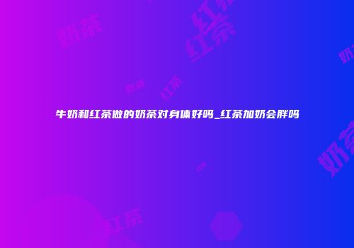 牛奶和红茶做的奶茶对身体好吗_红茶加奶会胖吗