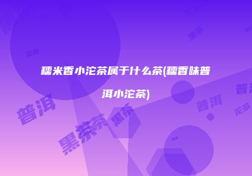糯米香小沱茶属于什么茶(糯香味普洱小沱茶)