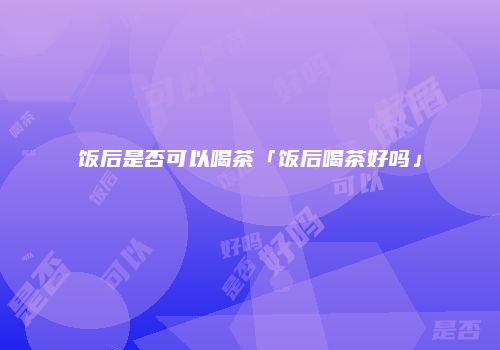 饭后是否可以喝茶「饭后喝茶好吗」